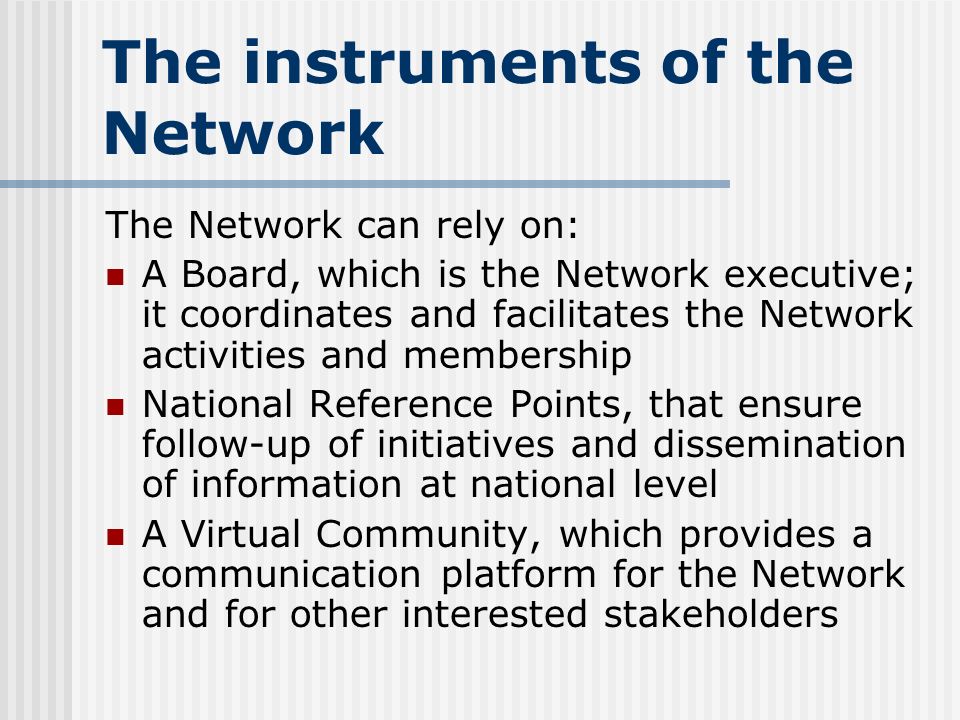 The instruments of the Network The Network can rely on: A Board, which is the Network executive; it coordinates and facilitates the Network activities and membership National Reference Points, that ensure follow-up of initiatives and dissemination of information at national level A Virtual Community, which provides a communication platform for the Network and for other interested stakeholders