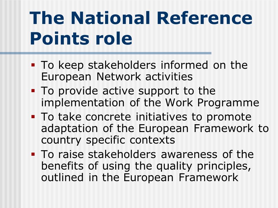 The National Reference Points role  To keep stakeholders informed on the European Network activities  To provide active support to the implementation of the Work Programme  To take concrete initiatives to promote adaptation of the European Framework to country specific contexts  To raise stakeholders awareness of the benefits of using the quality principles, outlined in the European Framework