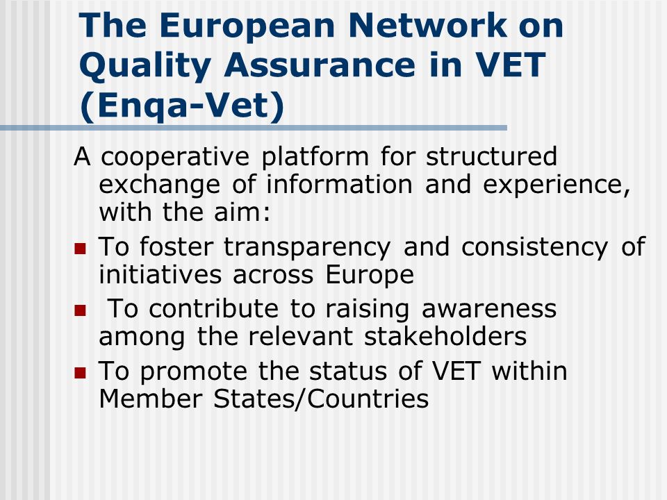 The European Network on Quality Assurance in VET (Enqa-Vet) A cooperative platform for structured exchange of information and experience, with the aim: To foster transparency and consistency of initiatives across Europe To contribute to raising awareness among the relevant stakeholders To promote the status of VET within Member States/Countries