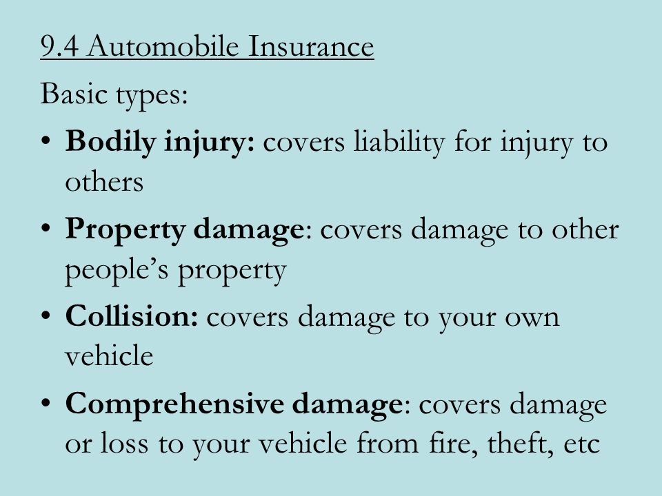 9.4 Automobile Insurance Basic types: Bodily injury: covers liability for injury to others Property damage: covers damage to other people’s property Collision: covers damage to your own vehicle Comprehensive damage: covers damage or loss to your vehicle from fire, theft, etc