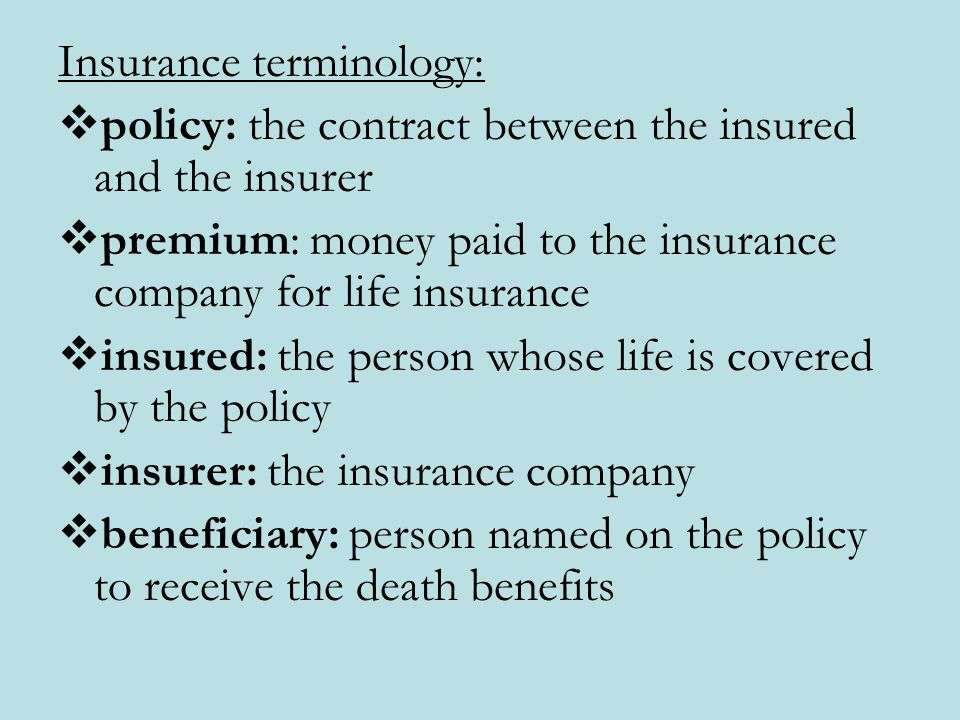 Insurance terminology:  policy: the contract between the insured and the insurer  premium: money paid to the insurance company for life insurance  insured: the person whose life is covered by the policy  insurer: the insurance company  beneficiary: person named on the policy to receive the death benefits