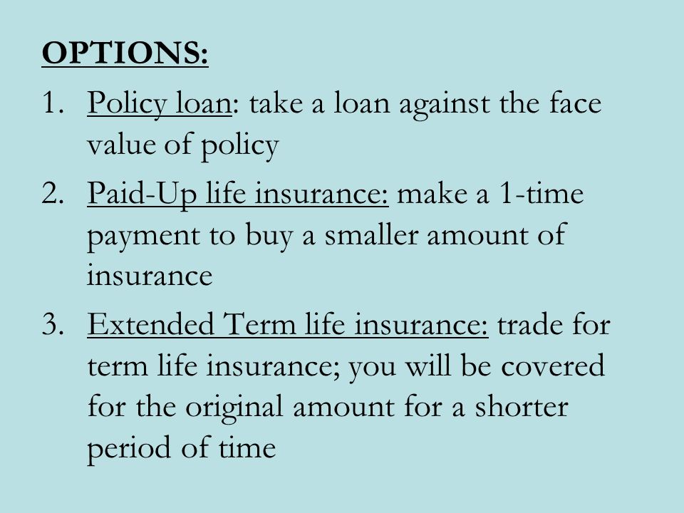 OPTIONS: 1.Policy loan: take a loan against the face value of policy 2.Paid-Up life insurance: make a 1-time payment to buy a smaller amount of insurance 3.Extended Term life insurance: trade for term life insurance; you will be covered for the original amount for a shorter period of time