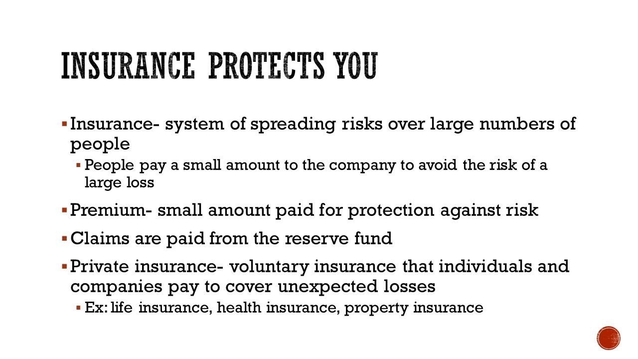  Insurance- system of spreading risks over large numbers of people  People pay a small amount to the company to avoid the risk of a large loss  Premium- small amount paid for protection against risk  Claims are paid from the reserve fund  Private insurance- voluntary insurance that individuals and companies pay to cover unexpected losses  Ex: life insurance, health insurance, property insurance