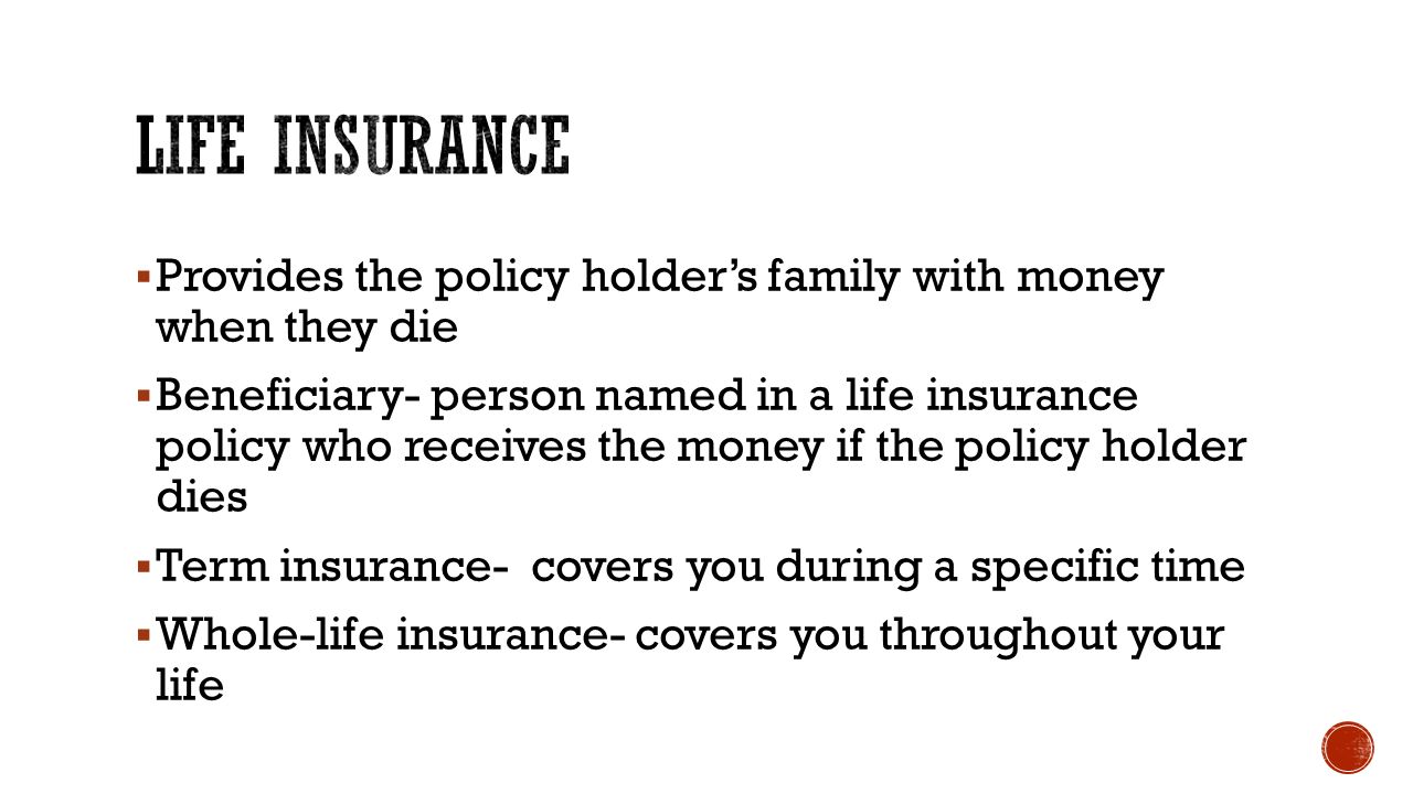  Provides the policy holder’s family with money when they die  Beneficiary- person named in a life insurance policy who receives the money if the policy holder dies  Term insurance- covers you during a specific time  Whole-life insurance- covers you throughout your life