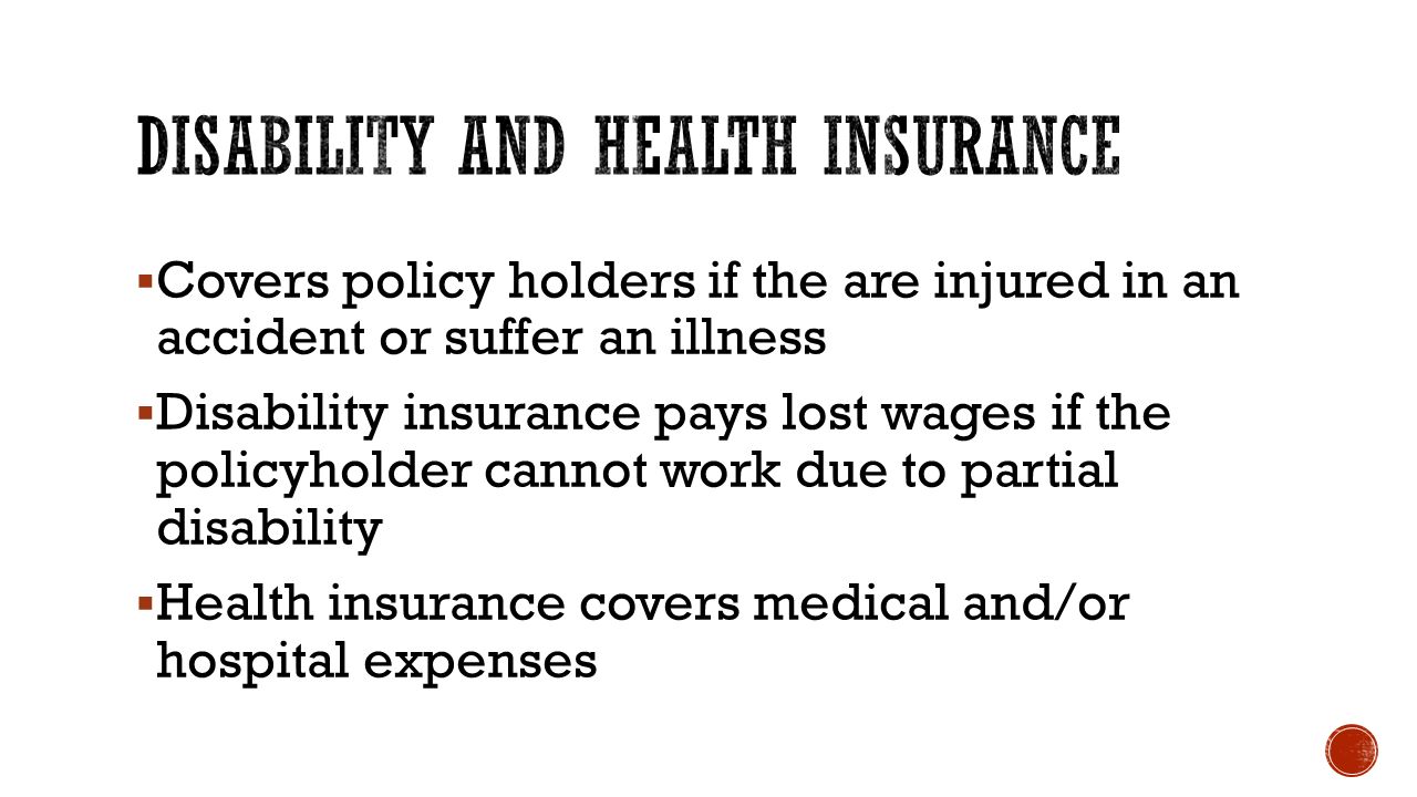  Covers policy holders if the are injured in an accident or suffer an illness  Disability insurance pays lost wages if the policyholder cannot work due to partial disability  Health insurance covers medical and/or hospital expenses