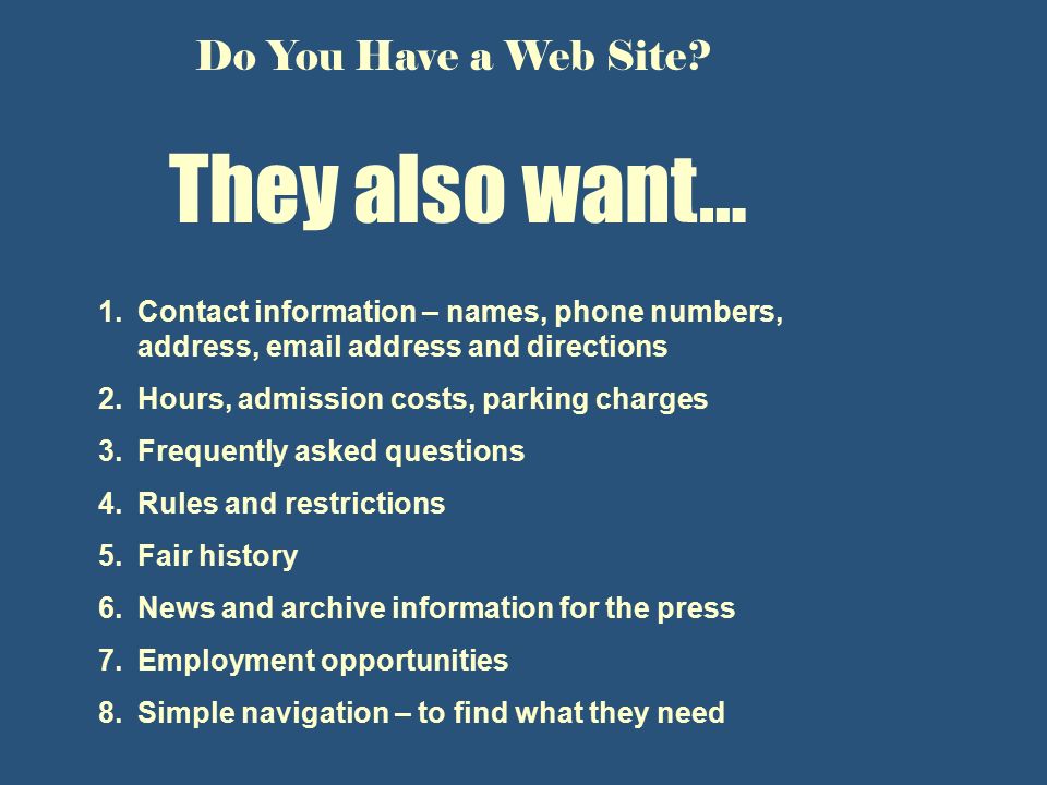 They also want… 1.Contact information – names, phone numbers, address,  address and directions 2.Hours, admission costs, parking charges 3.Frequently asked questions 4.Rules and restrictions 5.Fair history 6.News and archive information for the press 7.Employment opportunities 8.Simple navigation – to find what they need