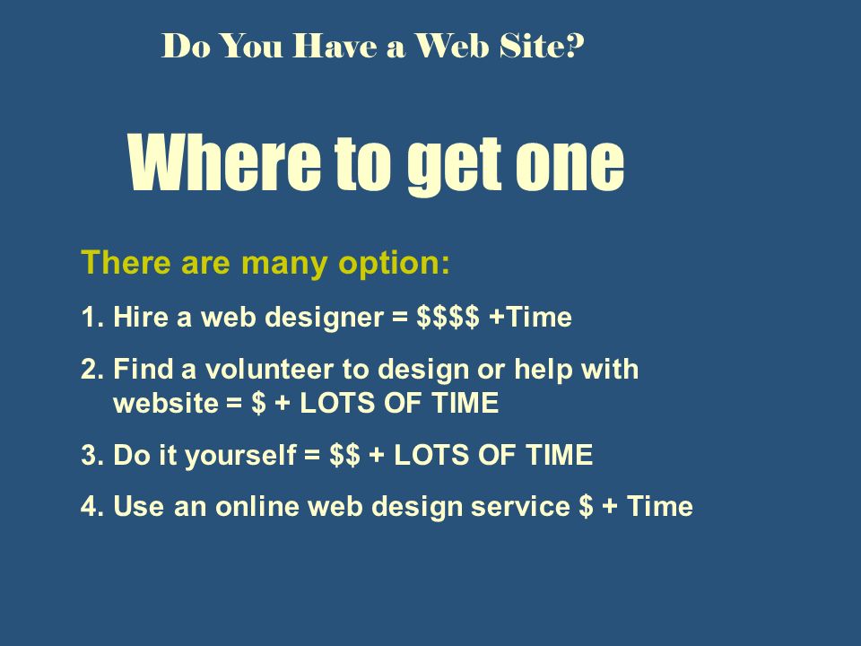 Where to get one There are many option: 1.Hire a web designer = $$$$ +Time 2.Find a volunteer to design or help with website = $ + LOTS OF TIME 3.Do it yourself = $$ + LOTS OF TIME 4.Use an online web design service $ + Time