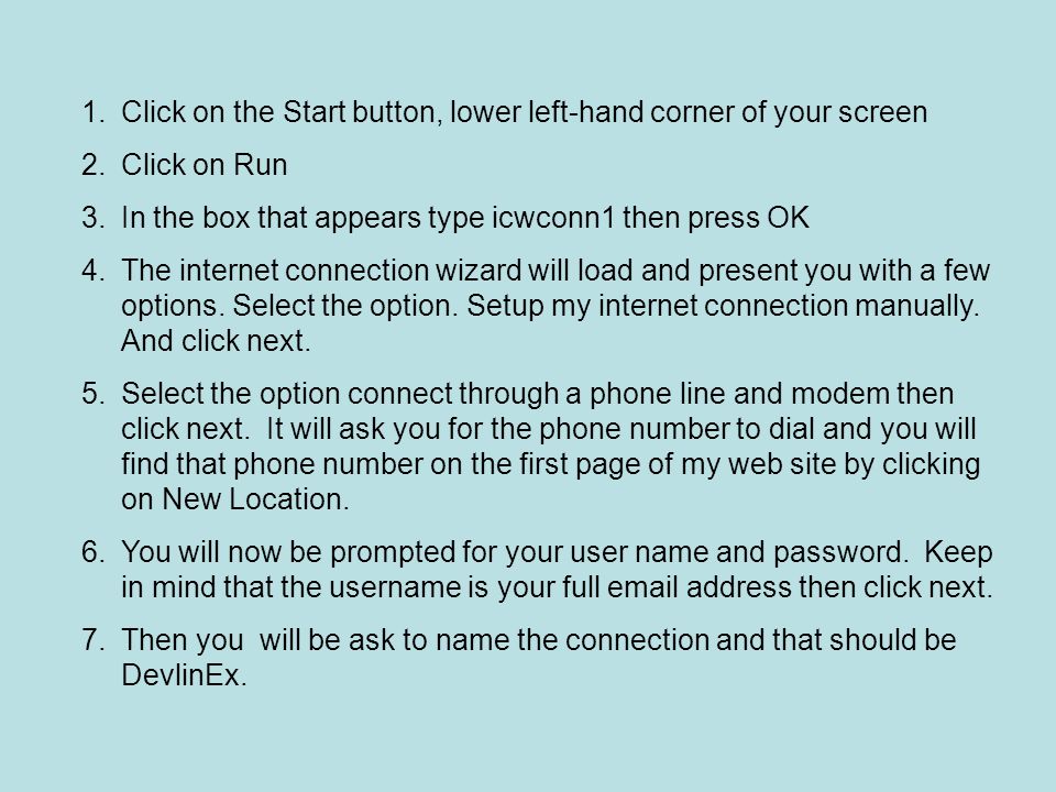 1.Click on the Start button, lower left-hand corner of your screen 2.Click on Run 3.In the box that appears type icwconn1 then press OK 4.The internet connection wizard will load and present you with a few options.