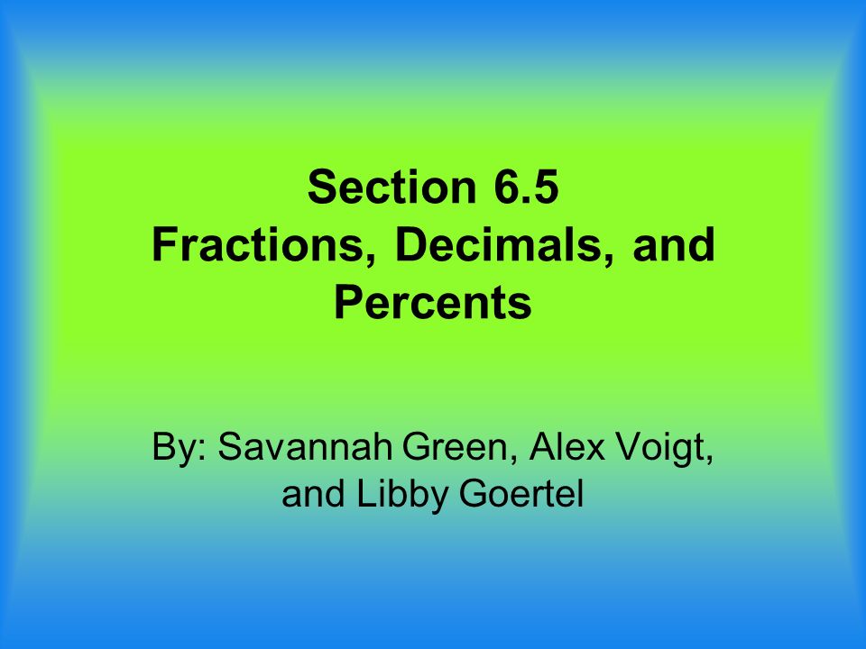 Section 6.5 Fractions, Decimals, and Percents By: Savannah Green, Alex Voigt, and Libby Goertel