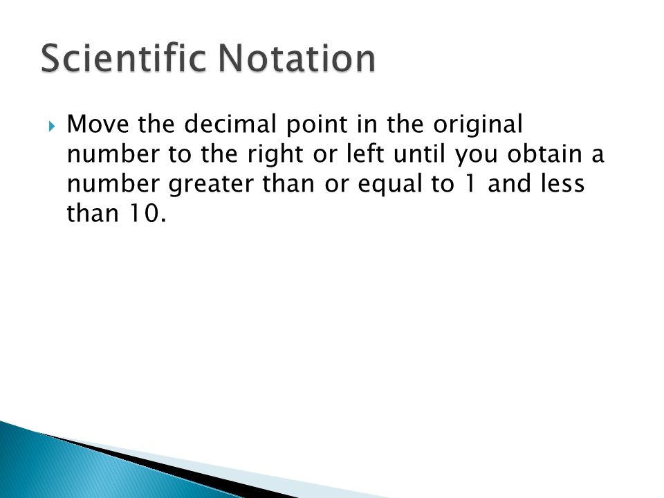  Move the decimal point in the original number to the right or left until you obtain a number greater than or equal to 1 and less than 10.