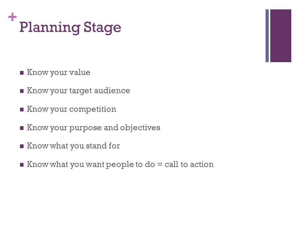 + Planning Stage Know your value Know your target audience Know your competition Know your purpose and objectives Know what you stand for Know what you want people to do = call to action