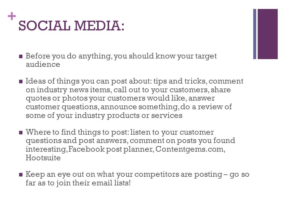+ SOCIAL MEDIA: Before you do anything, you should know your target audience Ideas of things you can post about: tips and tricks, comment on industry news items, call out to your customers, share quotes or photos your customers would like, answer customer questions, announce something, do a review of some of your industry products or services Where to find things to post: listen to your customer questions and post answers, comment on posts you found interesting, Facebook post planner, Contentgems.com, Hootsuite Keep an eye out on what your competitors are posting – go so far as to join their  lists!