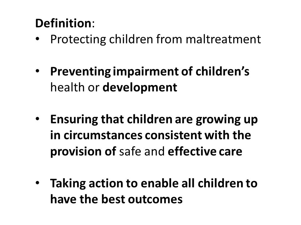Definition: Protecting children from maltreatment Preventing impairment of children’s health or development Ensuring that children are growing up in circumstances consistent with the provision of safe and effective care Taking action to enable all children to have the best outcomes