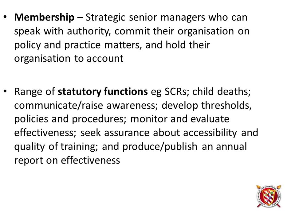 Membership – Strategic senior managers who can speak with authority, commit their organisation on policy and practice matters, and hold their organisation to account Range of statutory functions eg SCRs; child deaths; communicate/raise awareness; develop thresholds, policies and procedures; monitor and evaluate effectiveness; seek assurance about accessibility and quality of training; and produce/publish an annual report on effectiveness