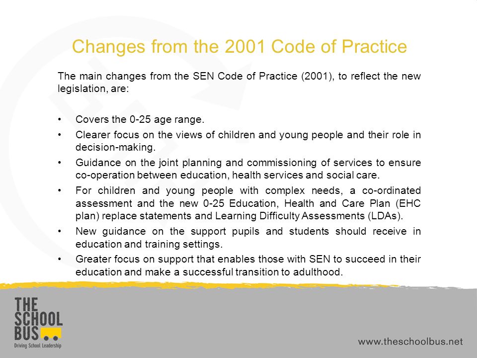 Changes from the 2001 Code of Practice The main changes from the SEN Code of Practice (2001), to reflect the new legislation, are: Covers the 0-25 age range.