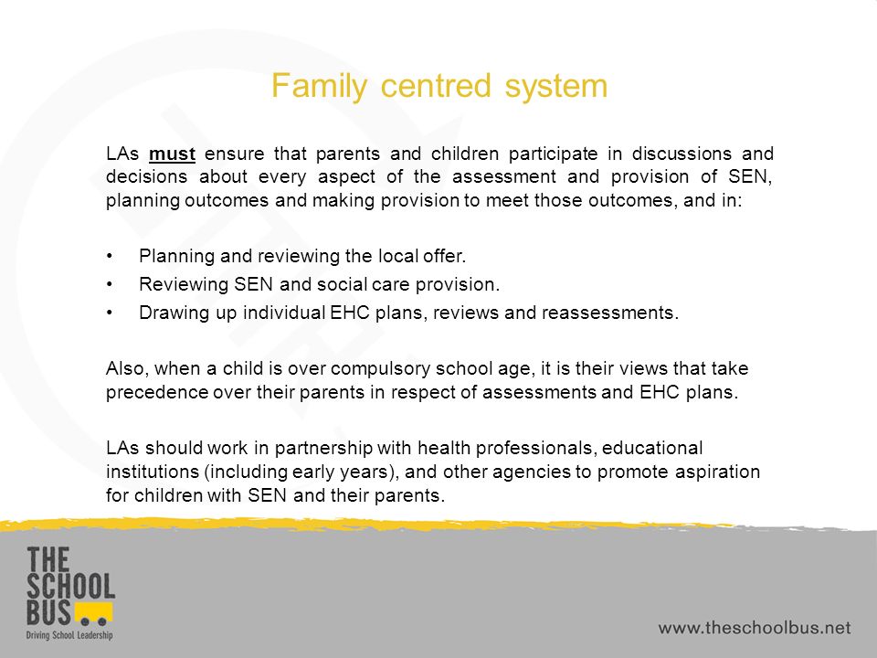 Family centred system LAs must ensure that parents and children participate in discussions and decisions about every aspect of the assessment and provision of SEN, planning outcomes and making provision to meet those outcomes, and in: Planning and reviewing the local offer.