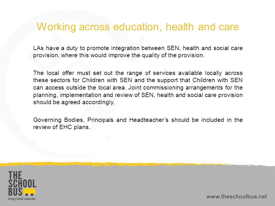Working across education, health and care LAs have a duty to promote integration between SEN, health and social care provision, where this would improve the quality of the provision.