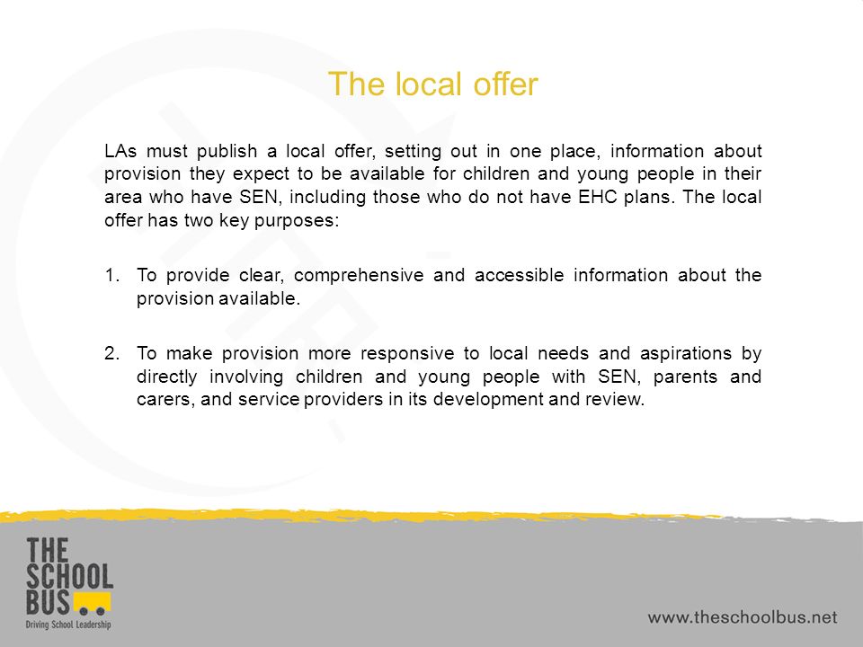 The local offer LAs must publish a local offer, setting out in one place, information about provision they expect to be available for children and young people in their area who have SEN, including those who do not have EHC plans.