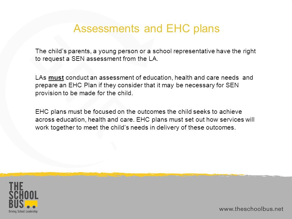 Assessments and EHC plans The child’s parents, a young person or a school representative have the right to request a SEN assessment from the LA.