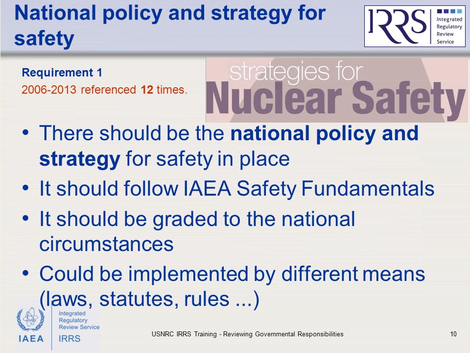 IAEA National policy and strategy for safety There should be the national policy and strategy for safety in place It should follow IAEA Safety Fundamentals It should be graded to the national circumstances Could be implemented by different means (laws, statutes, rules...) Requirement referenced 12 times.