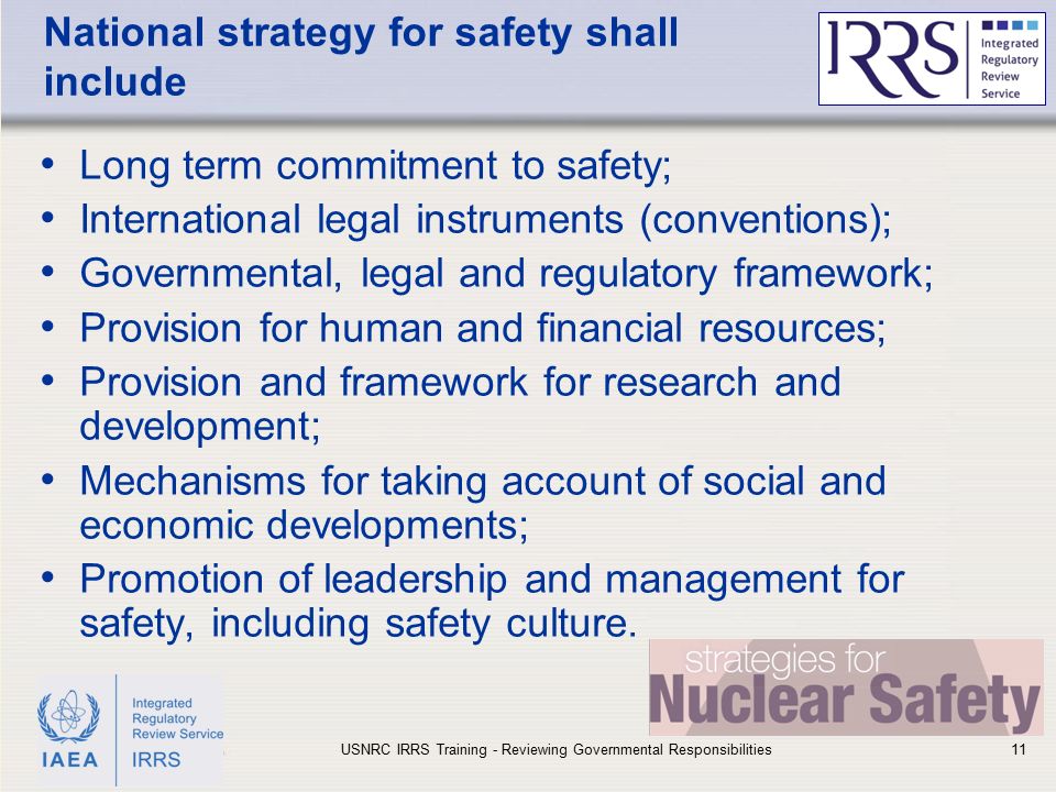 IAEA National strategy for safety shall include Long term commitment to safety; International legal instruments (conventions); Governmental, legal and regulatory framework; Provision for human and financial resources; Provision and framework for research and development; Mechanisms for taking account of social and economic developments; Promotion of leadership and management for safety, including safety culture.