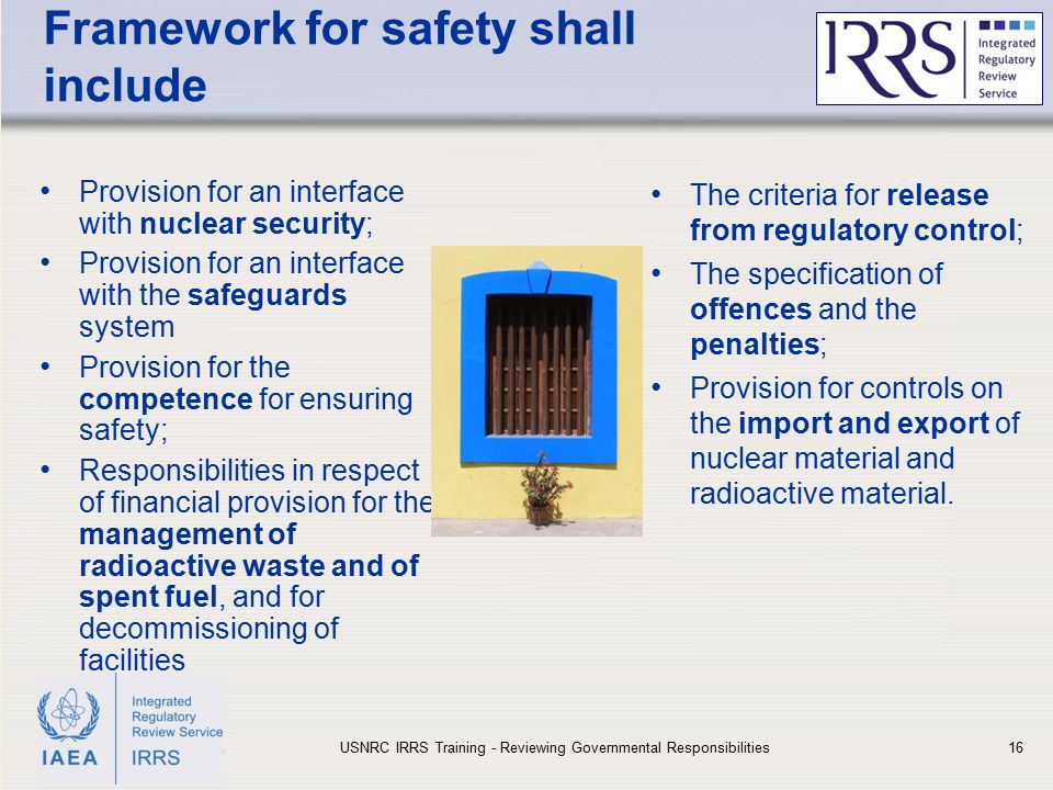 IAEA Framework for safety shall include Provision for an interface with nuclear security; Provision for an interface with the safeguards system Provision for the competence for ensuring safety; Responsibilities in respect of financial provision for the management of radioactive waste and of spent fuel, and for decommissioning of facilities The criteria for release from regulatory control; The specification of offences and the penalties; Provision for controls on the import and export of nuclear material and radioactive material.