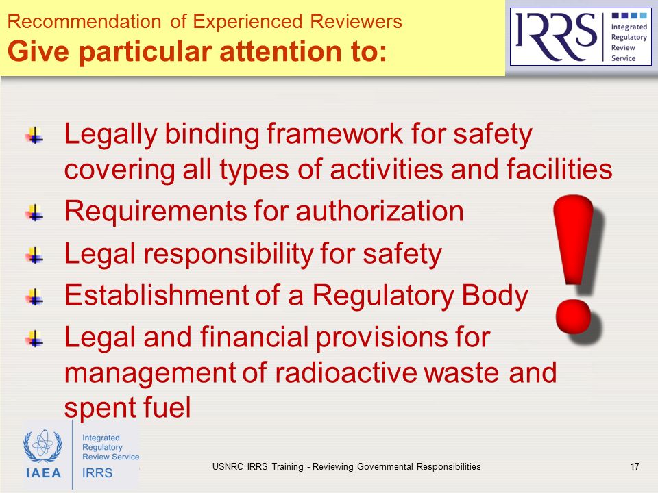 IAEA Legally binding framework for safety covering all types of activities and facilities Requirements for authorization Legal responsibility for safety Establishment of a Regulatory Body Legal and financial provisions for management of radioactive waste and spent fuel USNRC IRRS Training - Reviewing Governmental Responsibilities17 Recommendation of Experienced Reviewers Give particular attention to: