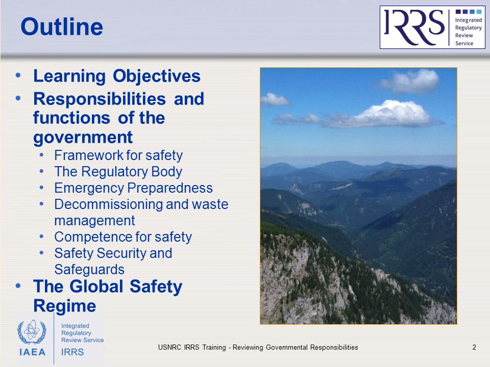 IAEA Outline Learning Objectives Responsibilities and functions of the government Framework for safety The Regulatory Body Emergency Preparedness Decommissioning and waste management Competence for safety Safety Security and Safeguards The Global Safety Regime USNRC IRRS Training - Reviewing Governmental Responsibilities2