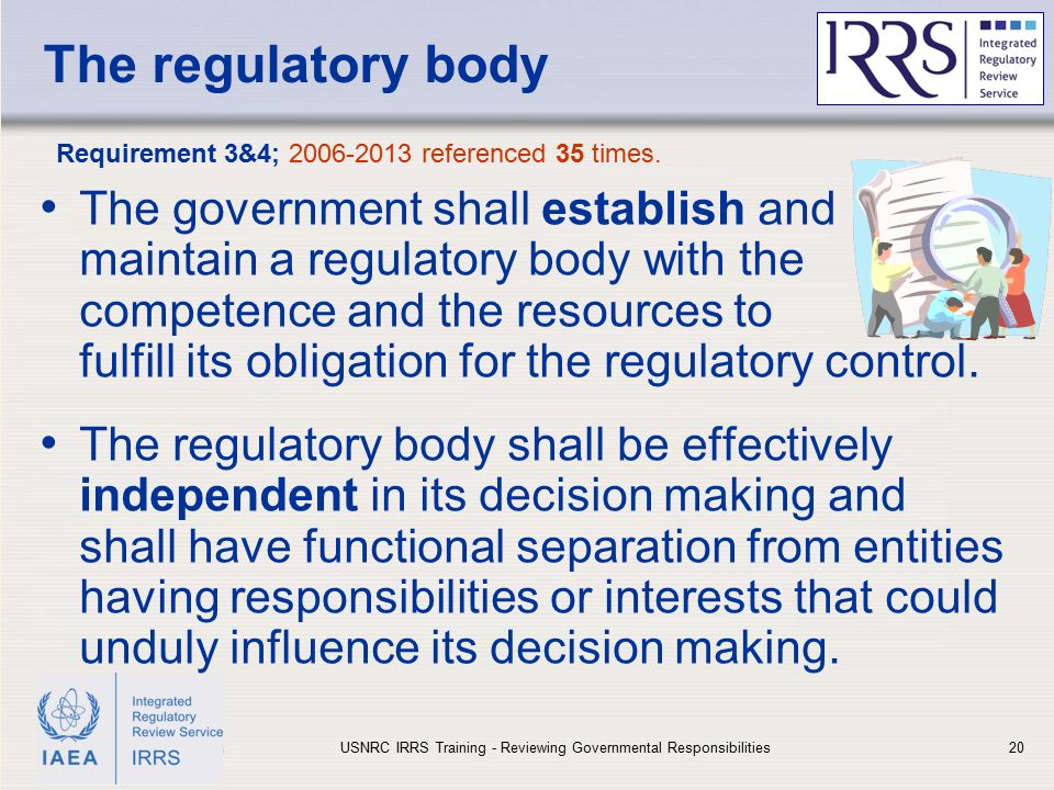 IAEA The regulatory body The government shall establish and maintain a regulatory body with the competence and the resources to fulfill its obligation for the regulatory control.