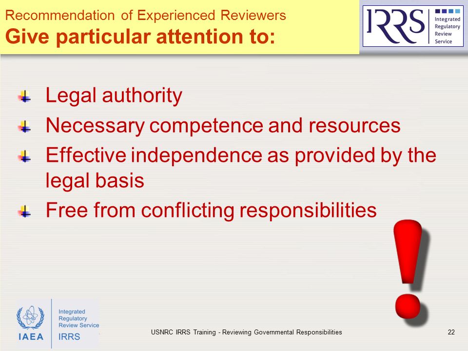 IAEA Legal authority Necessary competence and resources Effective independence as provided by the legal basis Free from conflicting responsibilities USNRC IRRS Training - Reviewing Governmental Responsibilities22 Recommendation of Experienced Reviewers Give particular attention to: