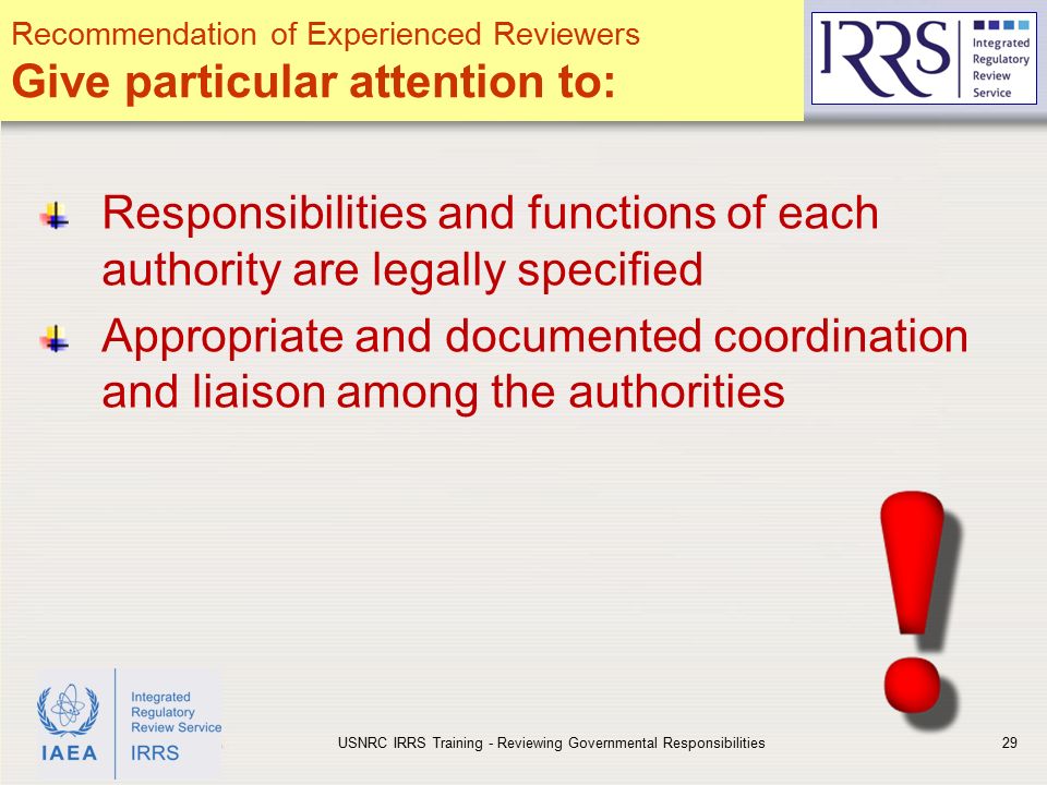 IAEA Responsibilities and functions of each authority are legally specified Appropriate and documented coordination and liaison among the authorities USNRC IRRS Training - Reviewing Governmental Responsibilities29 Recommendation of Experienced Reviewers Give particular attention to: