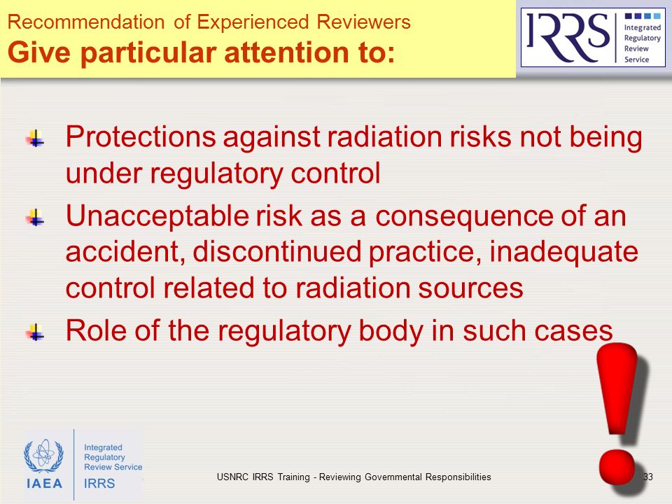IAEA Protections against radiation risks not being under regulatory control Unacceptable risk as a consequence of an accident, discontinued practice, inadequate control related to radiation sources Role of the regulatory body in such cases USNRC IRRS Training - Reviewing Governmental Responsibilities33 Recommendation of Experienced Reviewers Give particular attention to: