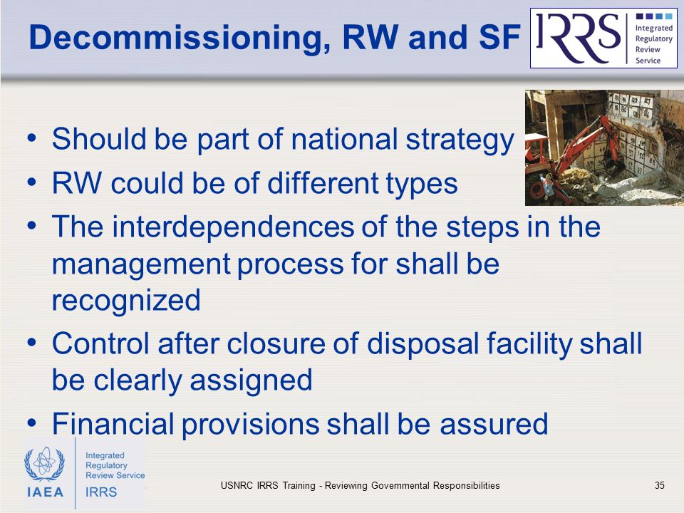 IAEA Decommissioning, RW and SF Should be part of national strategy RW could be of different types The interdependences of the steps in the management process for shall be recognized Control after closure of disposal facility shall be clearly assigned Financial provisions shall be assured USNRC IRRS Training - Reviewing Governmental Responsibilities35