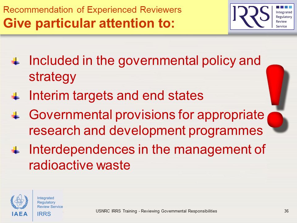 IAEA Included in the governmental policy and strategy Interim targets and end states Governmental provisions for appropriate research and development programmes Interdependences in the management of radioactive waste USNRC IRRS Training - Reviewing Governmental Responsibilities36 Recommendation of Experienced Reviewers Give particular attention to: