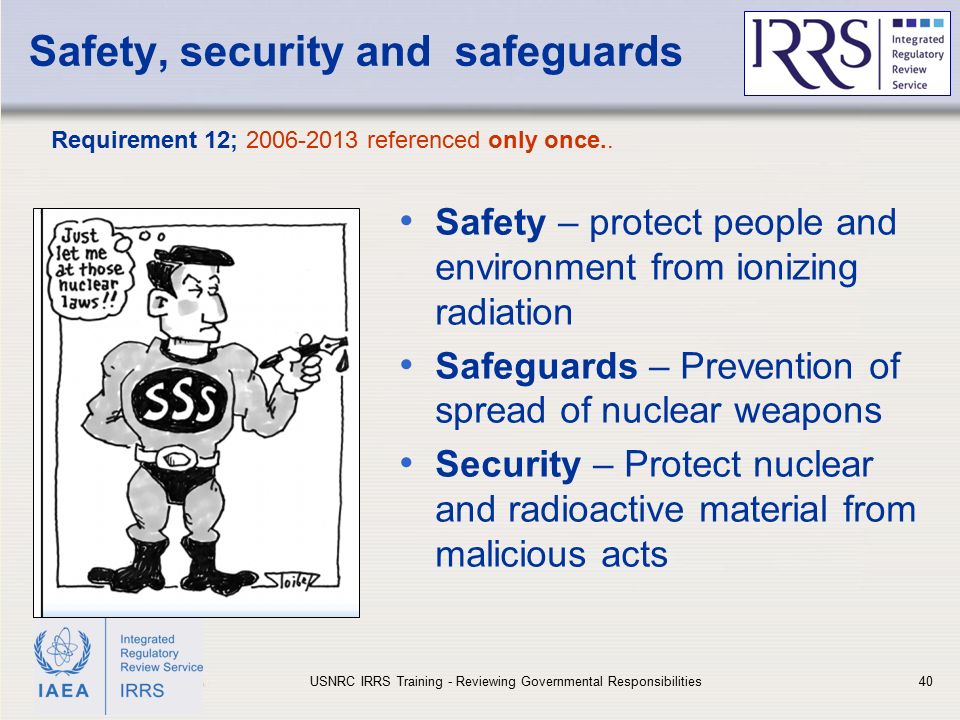 IAEA Safety, security and safeguards Safety – protect people and environment from ionizing radiation Safeguards – Prevention of spread of nuclear weapons Security – Protect nuclear and radioactive material from malicious acts Requirement 12; referenced only once..