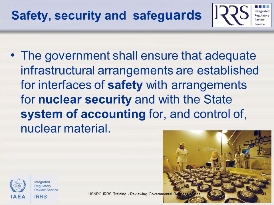 IAEA Safety, security and safeg uards The government shall ensure that adequate infrastructural arrangements are established for interfaces of safety with arrangements for nuclear security and with the State system of accounting for, and control of, nuclear material.