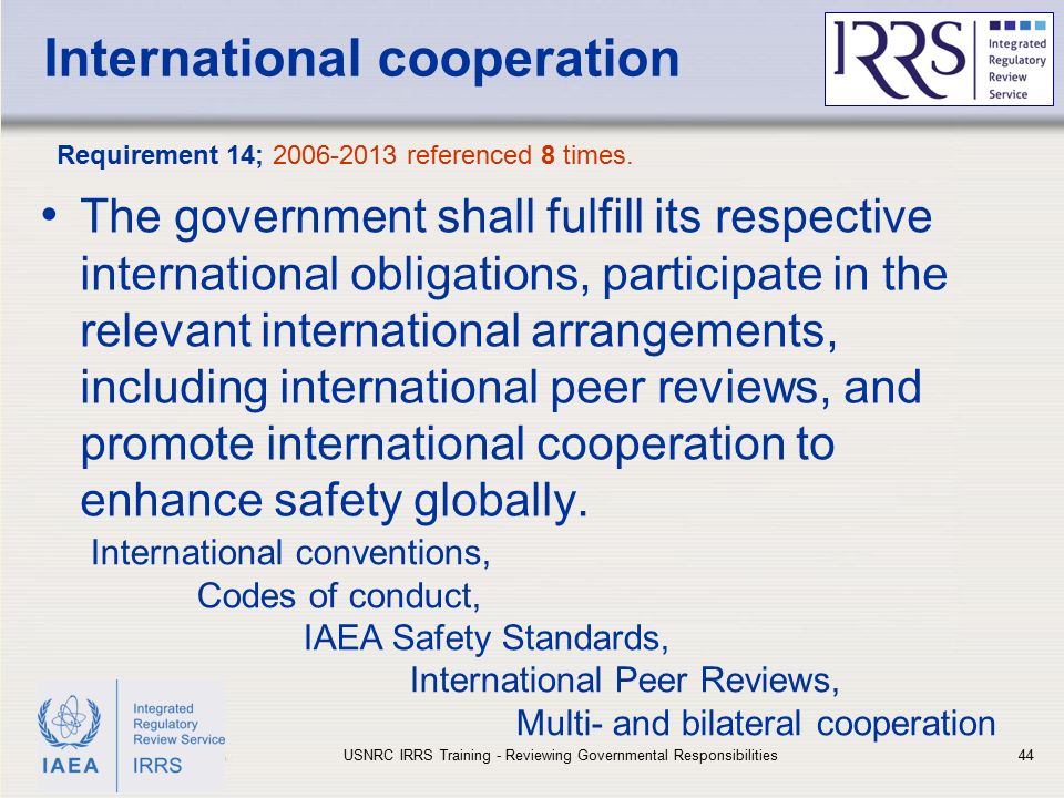 IAEA International cooperation The government shall fulfill its respective international obligations, participate in the relevant international arrangements, including international peer reviews, and promote international cooperation to enhance safety globally.