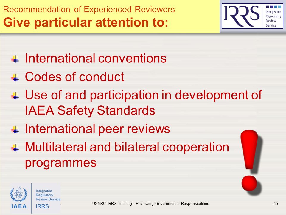 IAEA International conventions Codes of conduct Use of and participation in development of IAEA Safety Standards International peer reviews Multilateral and bilateral cooperation programmes USNRC IRRS Training - Reviewing Governmental Responsibilities45 Recommendation of Experienced Reviewers Give particular attention to: