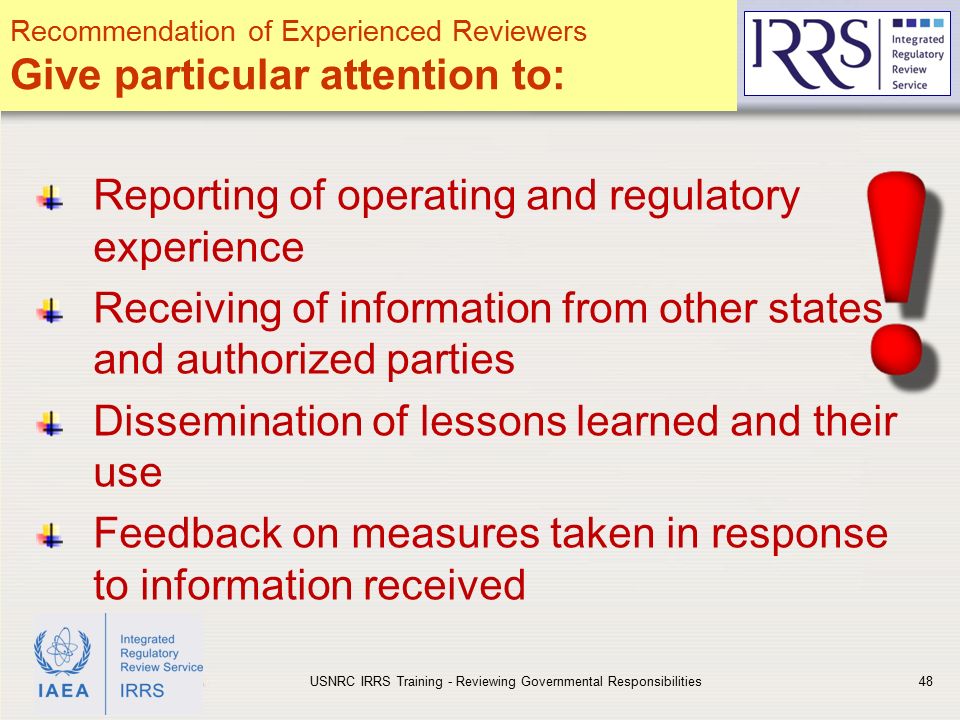 IAEA Reporting of operating and regulatory experience Receiving of information from other states and authorized parties Dissemination of lessons learned and their use Feedback on measures taken in response to information received USNRC IRRS Training - Reviewing Governmental Responsibilities48 Recommendation of Experienced Reviewers Give particular attention to: