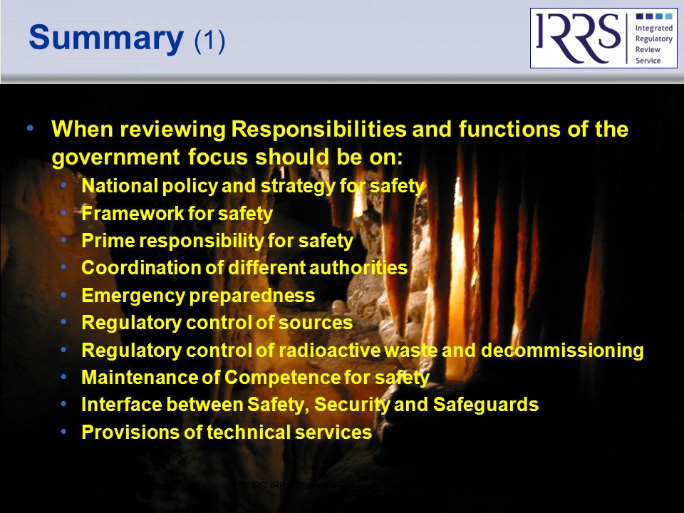 IAEA Summary (1) When reviewing Responsibilities and functions of the government focus should be on: National policy and strategy for safety Framework for safety Prime responsibility for safety Coordination of different authorities Emergency preparedness Regulatory control of sources Regulatory control of radioactive waste and decommissioning Maintenance of Competence for safety Interface between Safety, Security and Safeguards Provisions of technical services USNRC IRRS Training - Reviewing Regulatory Responsibilities50