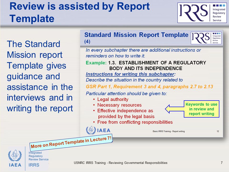 IAEA Review is assisted by Report Template The Standard Mission report Template gives guidance and assistance in the interviews and in writing the report USNRC IRRS Training - Reviewing Governmental Responsibilities7 More on Report Template in Lecture 7!