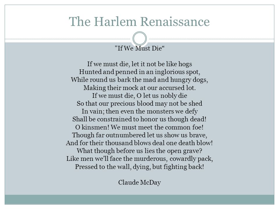 The Harlem Renaissance If We Must Die If we must die, let it not be like hogs Hunted and penned in an inglorious spot, While round us bark the mad and hungry dogs, Making their mock at our accursed lot.