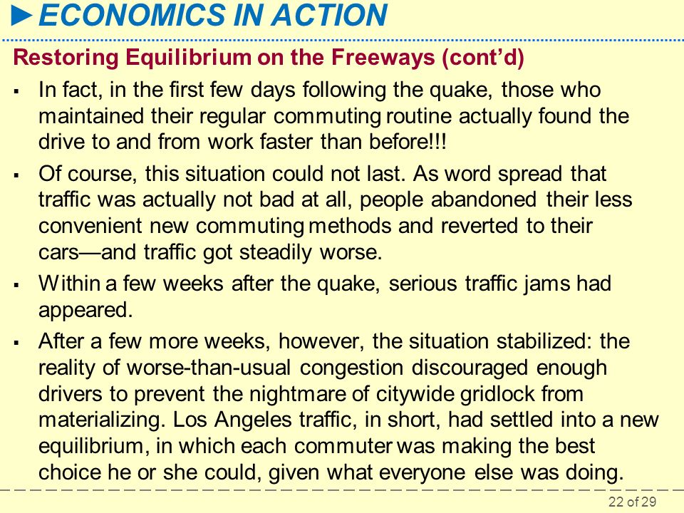 22 of 29 ►ECONOMICS IN ACTION Restoring Equilibrium on the Freeways (cont’d)  In fact, in the first few days following the quake, those who maintained their regular commuting routine actually found the drive to and from work faster than before!!.