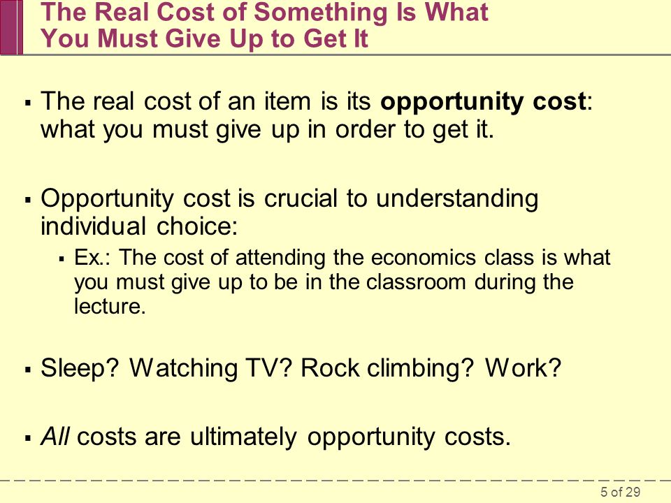5 of 29 The Real Cost of Something Is What You Must Give Up to Get It  The real cost of an item is its opportunity cost: what you must give up in order to get it.