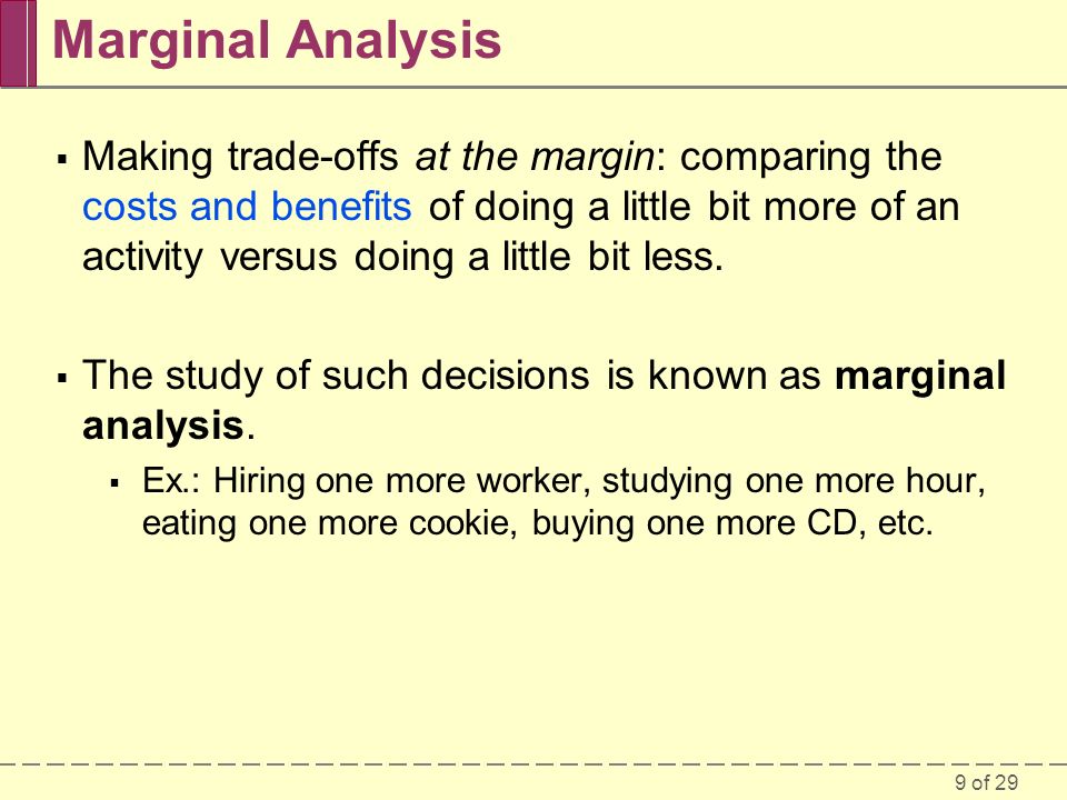 9 of 29 Marginal Analysis  Making trade-offs at the margin: comparing the costs and benefits of doing a little bit more of an activity versus doing a little bit less.