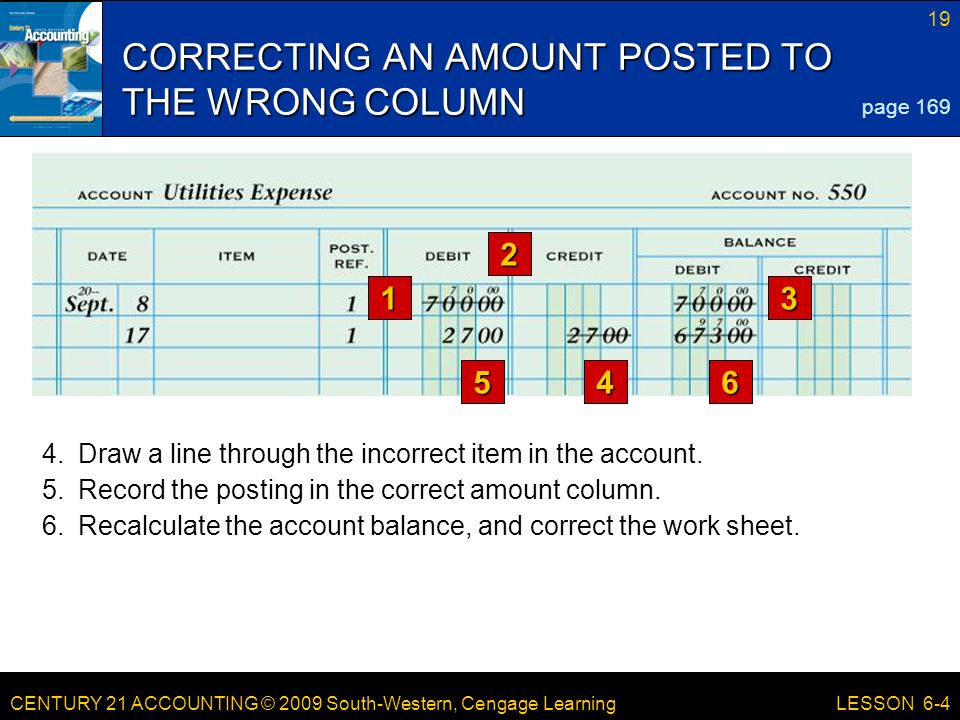 CENTURY 21 ACCOUNTING © 2009 South-Western, Cengage Learning 19 LESSON CORRECTING AN AMOUNT POSTED TO THE WRONG COLUMN 546 page Recalculate the account balance, and correct the work sheet.