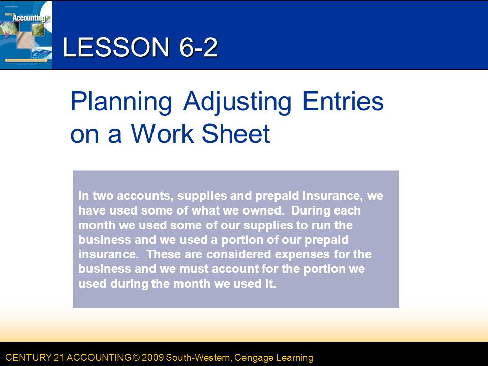 CENTURY 21 ACCOUNTING © 2009 South-Western, Cengage Learning LESSON 6-2 Planning Adjusting Entries on a Work Sheet In two accounts, supplies and prepaid insurance, we have used some of what we owned.