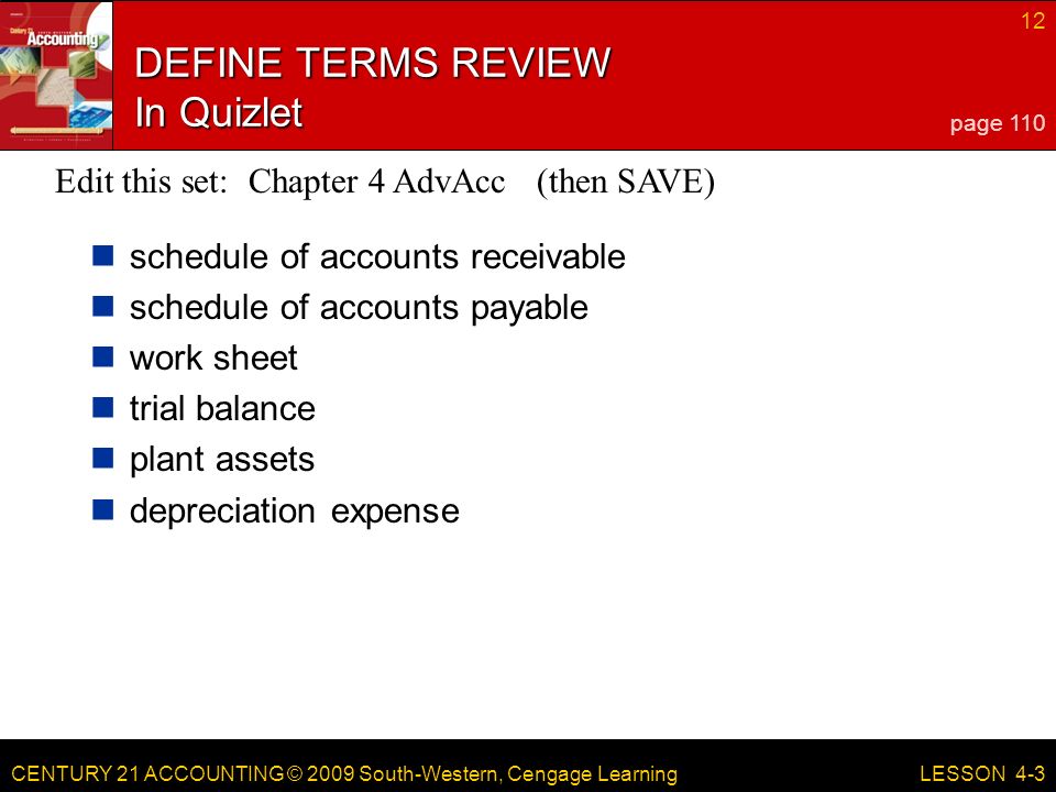 CENTURY 21 ACCOUNTING © 2009 South-Western, Cengage Learning 12 LESSON 4-3 DEFINE TERMS REVIEW In Quizlet schedule of accounts receivable schedule of accounts payable work sheet trial balance plant assets depreciation expense page 110 Edit this set: Chapter 4 AdvAcc (then SAVE)