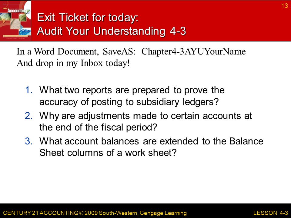 CENTURY 21 ACCOUNTING © 2009 South-Western, Cengage Learning Exit Ticket for today: Audit Your Understanding What two reports are prepared to prove the accuracy of posting to subsidiary ledgers.
