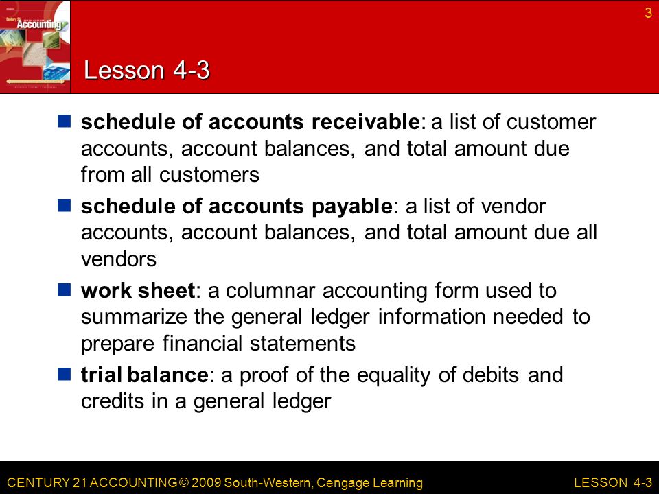 CENTURY 21 ACCOUNTING © 2009 South-Western, Cengage Learning Lesson 4-3 schedule of accounts receivable: a list of customer accounts, account balances, and total amount due from all customers schedule of accounts payable: a list of vendor accounts, account balances, and total amount due all vendors work sheet: a columnar accounting form used to summarize the general ledger information needed to prepare financial statements trial balance: a proof of the equality of debits and credits in a general ledger 3 LESSON 4-3
